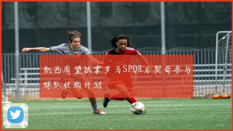 凯西有望执掌罗马SPQR东契奇参与球队收购计划
