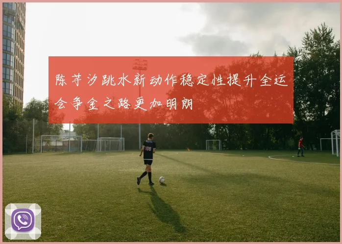 陈芋汐跳水新动作稳定性提升全运会争金之路更加明朗