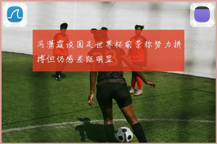 冯潇霆谈国足世界杯前景称努力拼搏但仍感差距明显