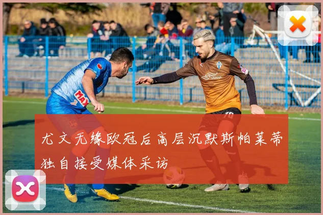 尤文无缘欧冠后高层沉默斯帕莱蒂独自接受媒体采访