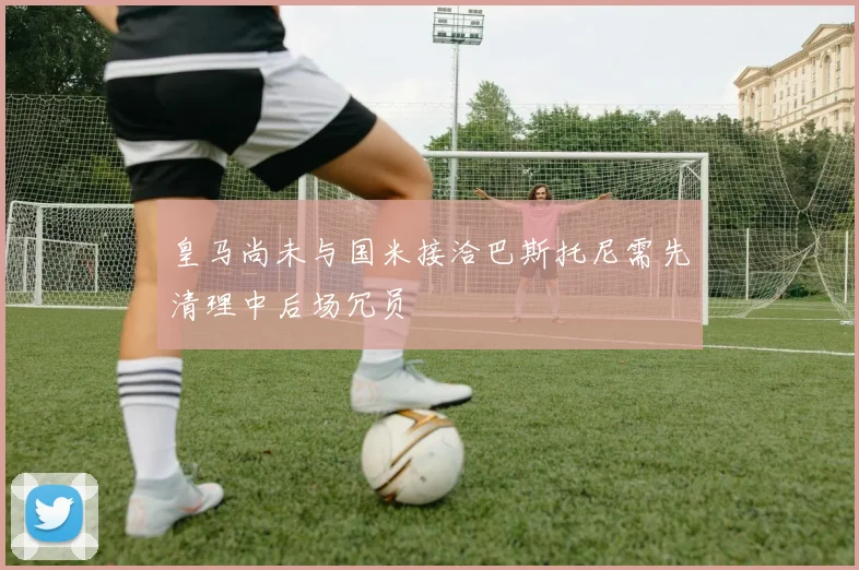 皇马尚未与国米接洽巴斯托尼需先清理中后场冗员