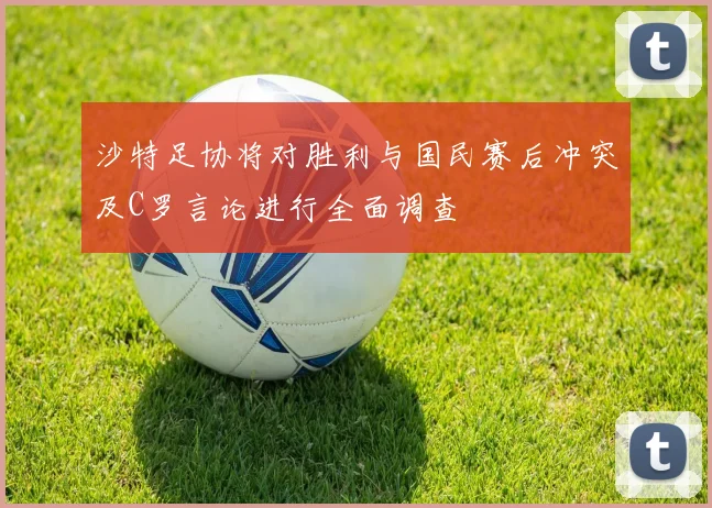 沙特足协将对胜利与国民赛后冲突及C罗言论进行全面调查