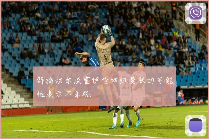 舒梅切尔谈霍伊伦回归曼联的可能性表示不乐观