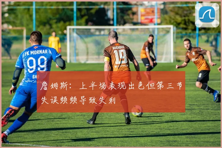 詹姆斯：上半场表现出色但第三节失误频频导致失利