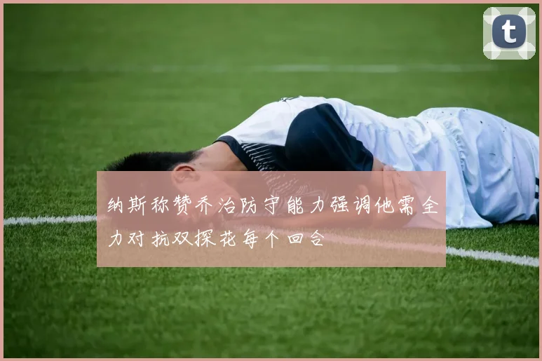 纳斯称赞乔治防守能力强调他需全力对抗双探花每个回合