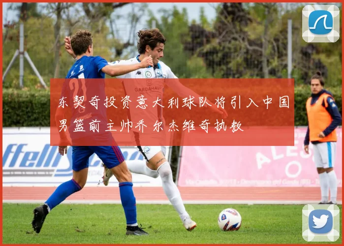 东契奇投资意大利球队将引入中国男篮前主帅乔尔杰维奇执教