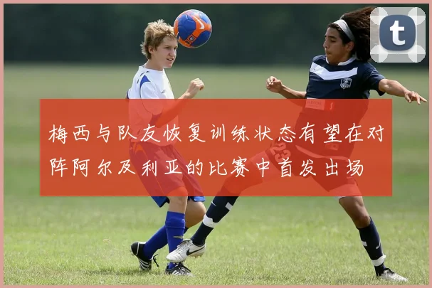 梅西与队友恢复训练状态有望在对阵阿尔及利亚的比赛中首发出场