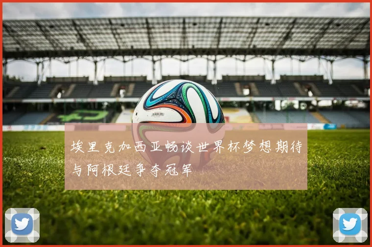 埃里克加西亚畅谈世界杯梦想期待与阿根廷争夺冠军