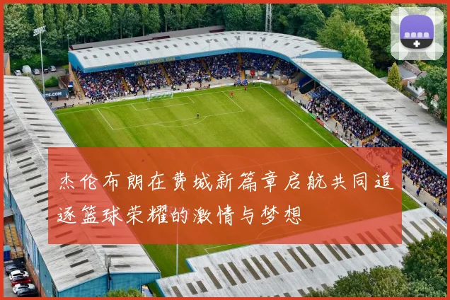 杰伦布朗在费城新篇章启航共同追逐篮球荣耀的激情与梦想