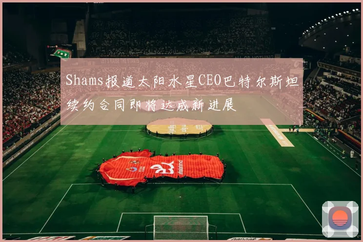 Shams报道太阳水星CEO巴特尔斯坦续约合同即将达成新进展