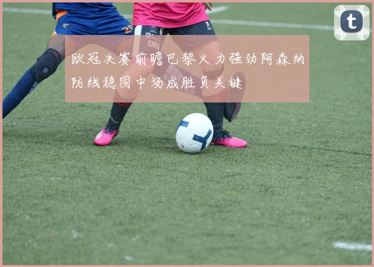 欧冠决赛前瞻巴黎火力强劲阿森纳防线稳固中场成胜负关键