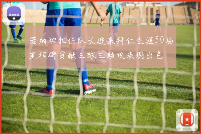 若纳坦担任队长迎来拜仁生涯50场里程碑贡献三球三助攻表现出色