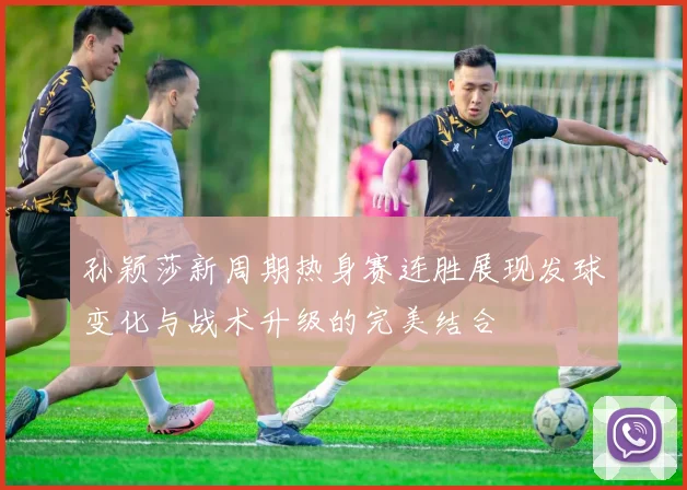 孙颖莎新周期热身赛连胜展现发球变化与战术升级的完美结合