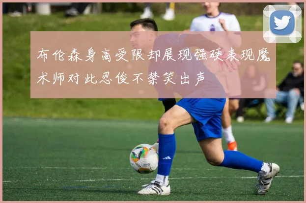 布伦森身高受限却展现强硬表现魔术师对此忍俊不禁笑出声
