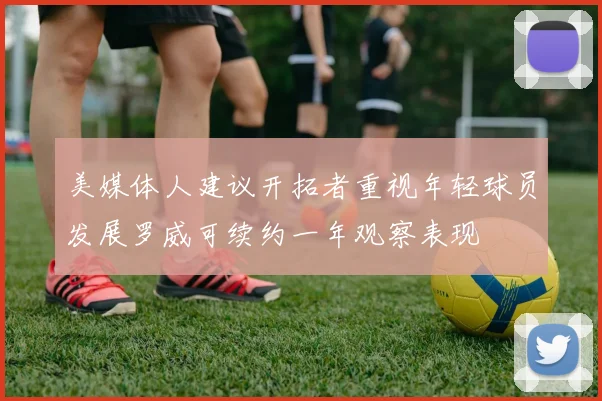 美媒体人建议开拓者重视年轻球员发展罗威可续约一年观察表现