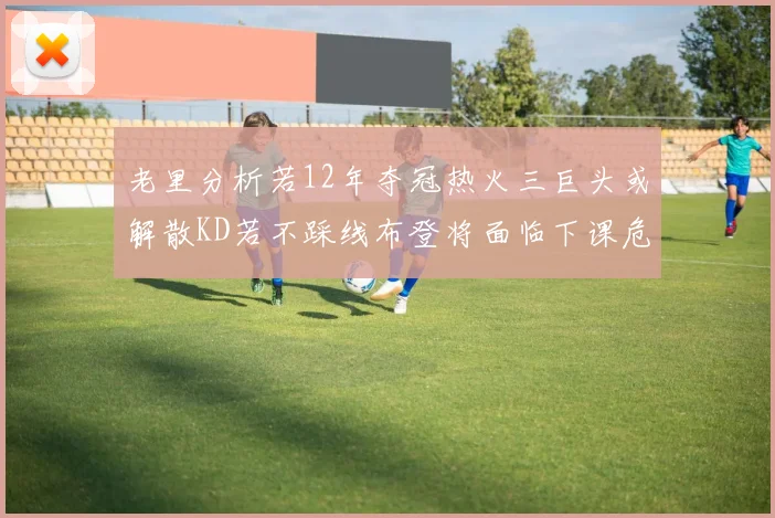 老里分析若12年夺冠热火三巨头或解散KD若不踩线布登将面临下课危机