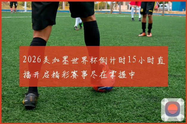 2026美加墨世界杯倒计时15小时直播开启精彩赛事尽在掌握中