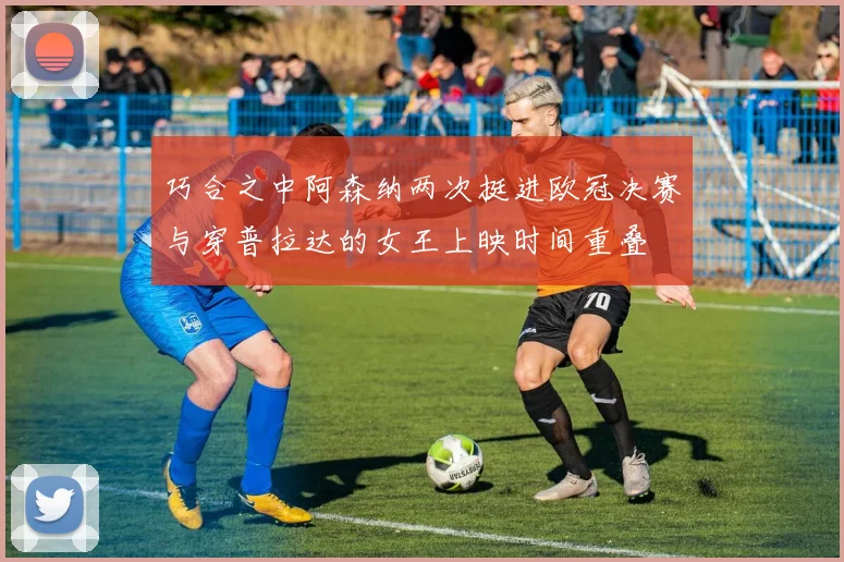 巧合之中阿森纳两次挺进欧冠决赛与穿普拉达的女王上映时间重叠