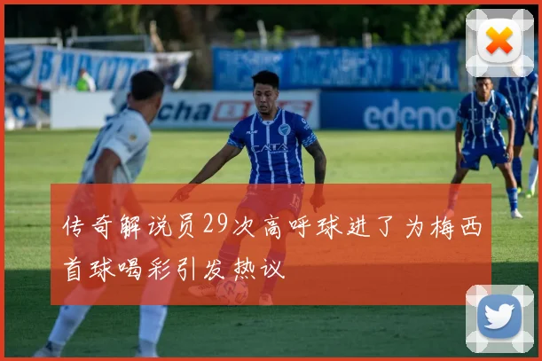 传奇解说员29次高呼球进了为梅西首球喝彩引发热议