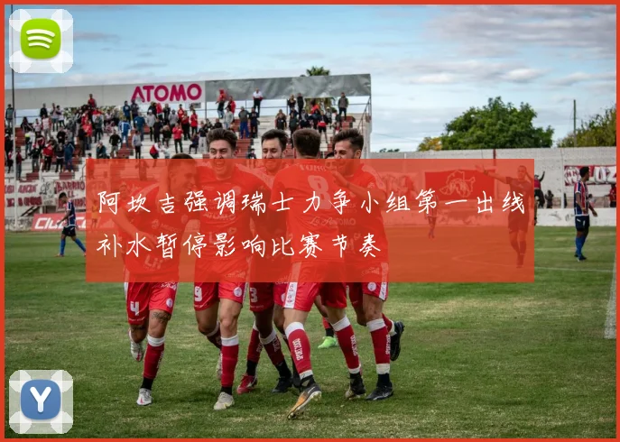 阿坎吉强调瑞士力争小组第一出线补水暂停影响比赛节奏