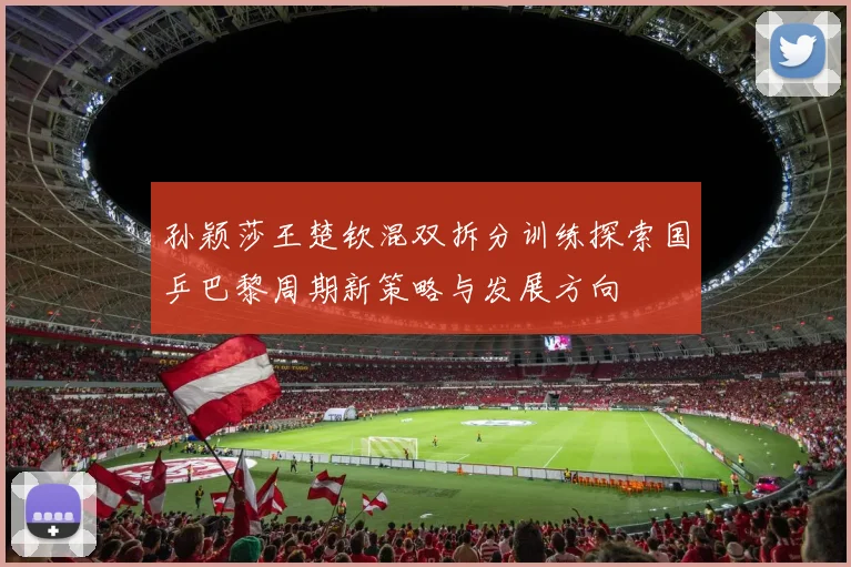 孙颖莎王楚钦混双拆分训练探索国乒巴黎周期新策略与发展方向