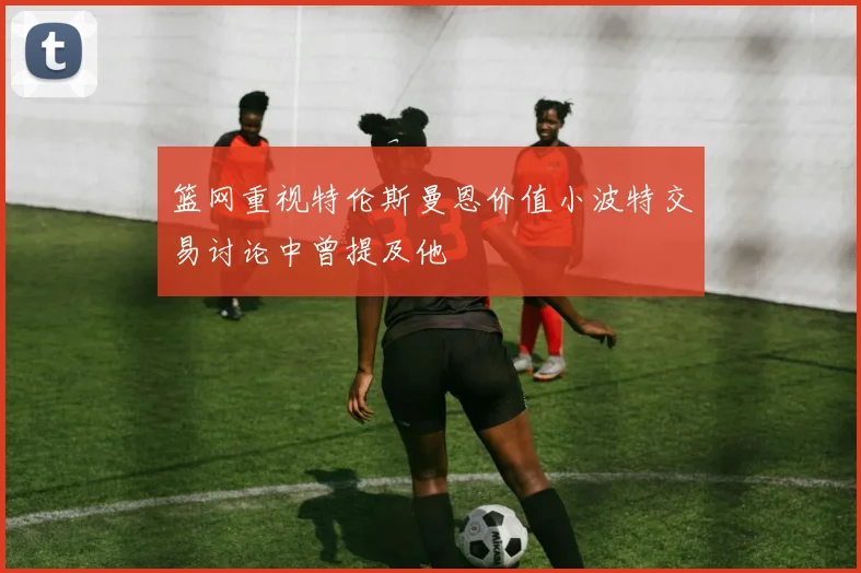篮网重视特伦斯曼恩价值小波特交易讨论中曾提及他