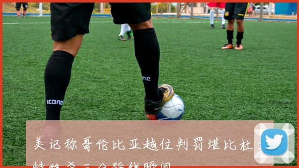 美记称哥伦比亚越位判罚堪比杜兰特绝杀三分踩线瞬间