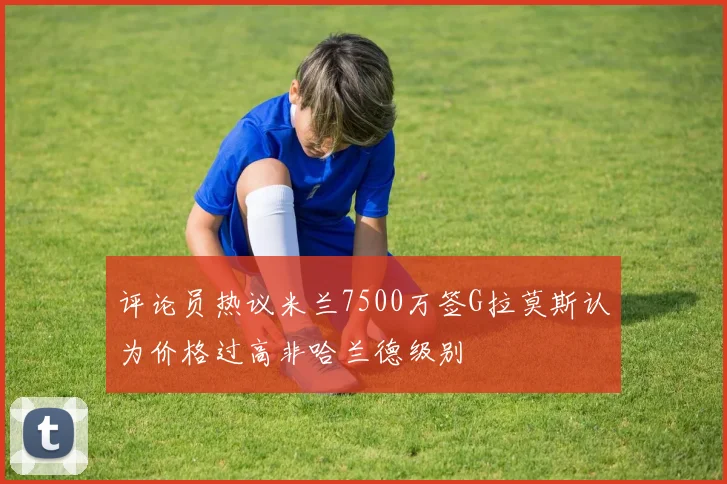 评论员热议米兰7500万签G拉莫斯认为价格过高非哈兰德级别