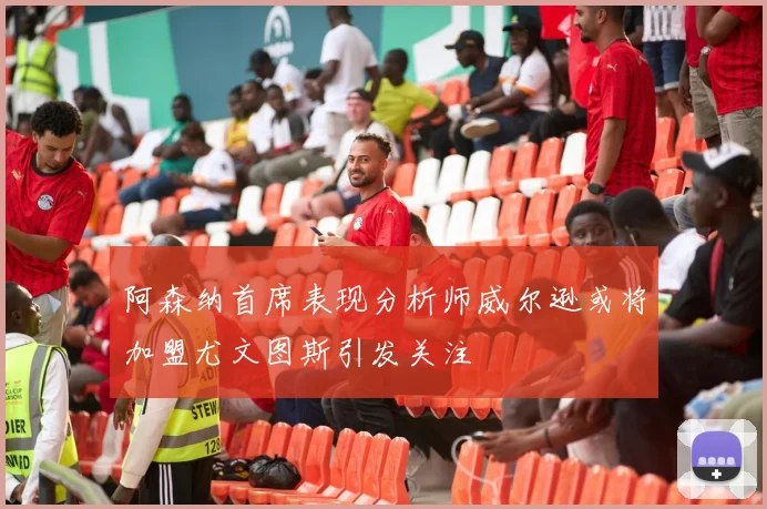 阿森纳首席表现分析师威尔逊或将加盟尤文图斯引发关注