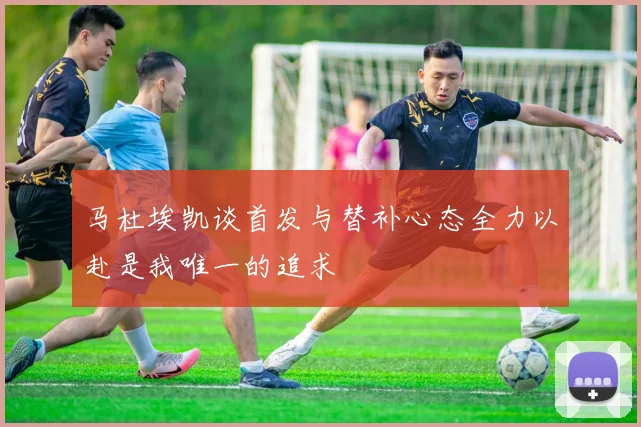 马杜埃凯谈首发与替补心态全力以赴是我唯一的追求