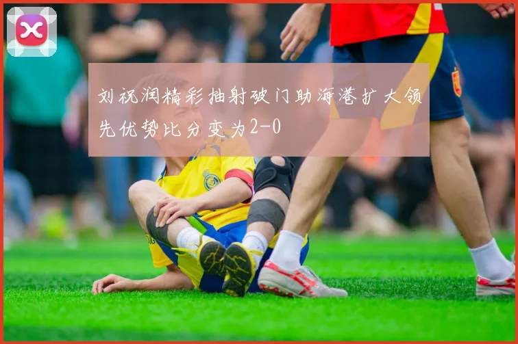 刘祝润精彩抽射破门助海港扩大领先优势比分变为2-0