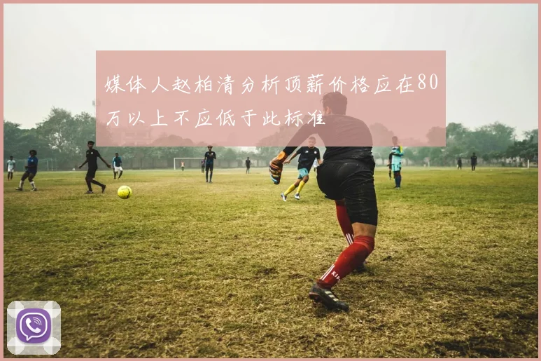 媒体人赵柏清分析顶薪价格应在80万以上不应低于此标准