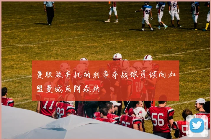 曼联放弃托纳利争夺战球员倾向加盟曼城或阿森纳