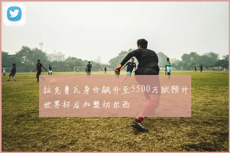 拉克鲁瓦身价飙升至5500万欧预计世界杯后加盟切尔西